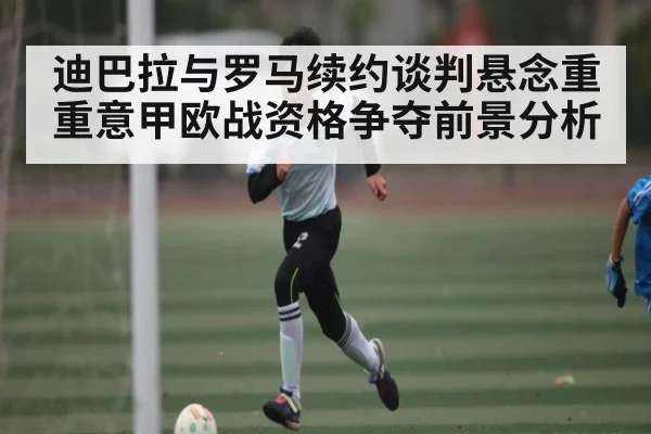 迪巴拉与罗马续约谈判悬念重重意甲欧战资格争夺前景分析