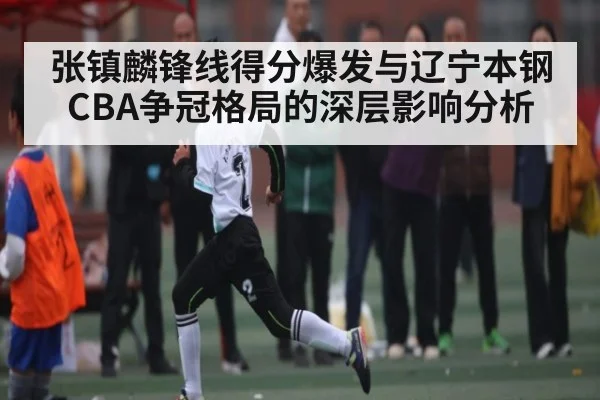 张镇麟锋线得分爆发与辽宁本钢CBA争冠格局的深层影响分析