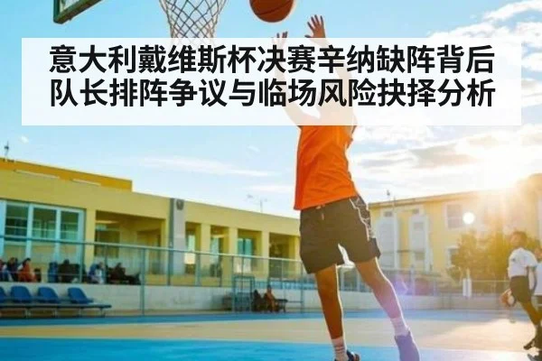 意大利戴维斯杯决赛辛纳缺阵背后队长排阵争议与临场风险抉择分析