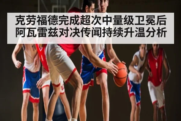 克劳福德完成超次中量级卫冕后阿瓦雷兹对决传闻持续升温分析